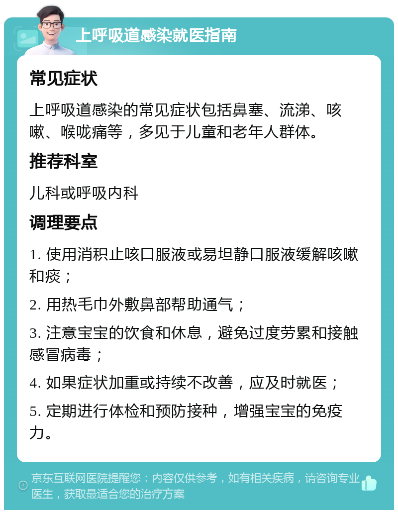 上呼吸道感染就医指南 常见症状 上呼吸道感染的常见症状包括鼻塞、流涕、咳嗽、喉咙痛等，多见于儿童和老年人群体。 推荐科室 儿科或呼吸内科 调理要点 1. 使用消积止咳口服液或易坦静口服液缓解咳嗽和痰； 2. 用热毛巾外敷鼻部帮助通气； 3. 注意宝宝的饮食和休息，避免过度劳累和接触感冒病毒； 4. 如果症状加重或持续不改善，应及时就医； 5. 定期进行体检和预防接种，增强宝宝的免疫力。