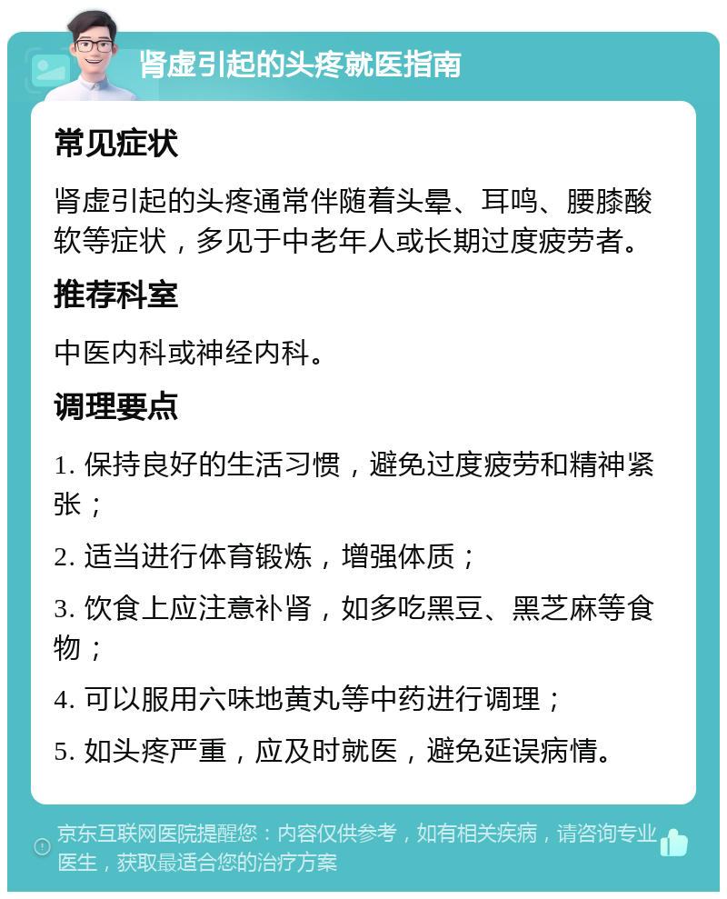 肾虚引起的头疼就医指南 常见症状 肾虚引起的头疼通常伴随着头晕、耳鸣、腰膝酸软等症状，多见于中老年人或长期过度疲劳者。 推荐科室 中医内科或神经内科。 调理要点 1. 保持良好的生活习惯，避免过度疲劳和精神紧张； 2. 适当进行体育锻炼，增强体质； 3. 饮食上应注意补肾，如多吃黑豆、黑芝麻等食物； 4. 可以服用六味地黄丸等中药进行调理； 5. 如头疼严重，应及时就医，避免延误病情。