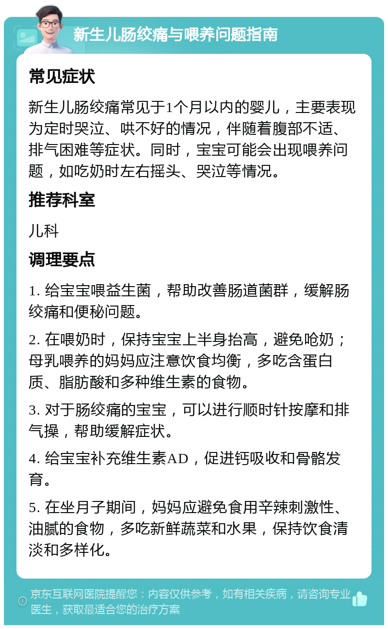 新生儿肠绞痛与喂养问题指南 常见症状 新生儿肠绞痛常见于1个月以内的婴儿，主要表现为定时哭泣、哄不好的情况，伴随着腹部不适、排气困难等症状。同时，宝宝可能会出现喂养问题，如吃奶时左右摇头、哭泣等情况。 推荐科室 儿科 调理要点 1. 给宝宝喂益生菌，帮助改善肠道菌群，缓解肠绞痛和便秘问题。 2. 在喂奶时，保持宝宝上半身抬高，避免呛奶；母乳喂养的妈妈应注意饮食均衡，多吃含蛋白质、脂肪酸和多种维生素的食物。 3. 对于肠绞痛的宝宝，可以进行顺时针按摩和排气操，帮助缓解症状。 4. 给宝宝补充维生素AD，促进钙吸收和骨骼发育。 5. 在坐月子期间，妈妈应避免食用辛辣刺激性、油腻的食物，多吃新鲜蔬菜和水果，保持饮食清淡和多样化。