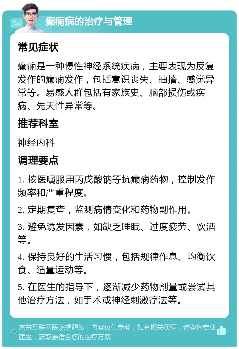 癫痫病的治疗与管理 常见症状 癫痫是一种慢性神经系统疾病，主要表现为反复发作的癫痫发作，包括意识丧失、抽搐、感觉异常等。易感人群包括有家族史、脑部损伤或疾病、先天性异常等。 推荐科室 神经内科 调理要点 1. 按医嘱服用丙戊酸钠等抗癫痫药物，控制发作频率和严重程度。 2. 定期复查，监测病情变化和药物副作用。 3. 避免诱发因素，如缺乏睡眠、过度疲劳、饮酒等。 4. 保持良好的生活习惯，包括规律作息、均衡饮食、适量运动等。 5. 在医生的指导下，逐渐减少药物剂量或尝试其他治疗方法，如手术或神经刺激疗法等。