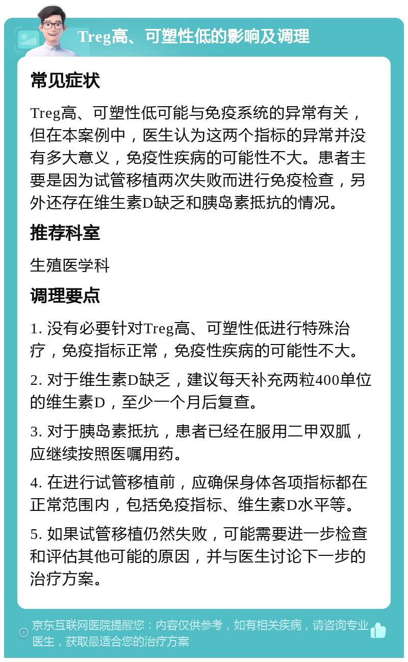 Treg高、可塑性低的影响及调理 常见症状 Treg高、可塑性低可能与免疫系统的异常有关，但在本案例中，医生认为这两个指标的异常并没有多大意义，免疫性疾病的可能性不大。患者主要是因为试管移植两次失败而进行免疫检查，另外还存在维生素D缺乏和胰岛素抵抗的情况。 推荐科室 生殖医学科 调理要点 1. 没有必要针对Treg高、可塑性低进行特殊治疗，免疫指标正常，免疫性疾病的可能性不大。 2. 对于维生素D缺乏，建议每天补充两粒400单位的维生素D，至少一个月后复查。 3. 对于胰岛素抵抗，患者已经在服用二甲双胍，应继续按照医嘱用药。 4. 在进行试管移植前，应确保身体各项指标都在正常范围内，包括免疫指标、维生素D水平等。 5. 如果试管移植仍然失败，可能需要进一步检查和评估其他可能的原因，并与医生讨论下一步的治疗方案。