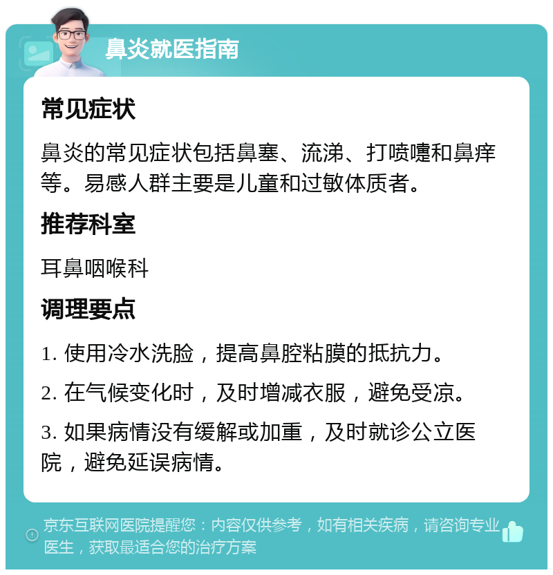 鼻炎就医指南 常见症状 鼻炎的常见症状包括鼻塞、流涕、打喷嚏和鼻痒等。易感人群主要是儿童和过敏体质者。 推荐科室 耳鼻咽喉科 调理要点 1. 使用冷水洗脸，提高鼻腔粘膜的抵抗力。 2. 在气候变化时，及时增减衣服，避免受凉。 3. 如果病情没有缓解或加重，及时就诊公立医院，避免延误病情。