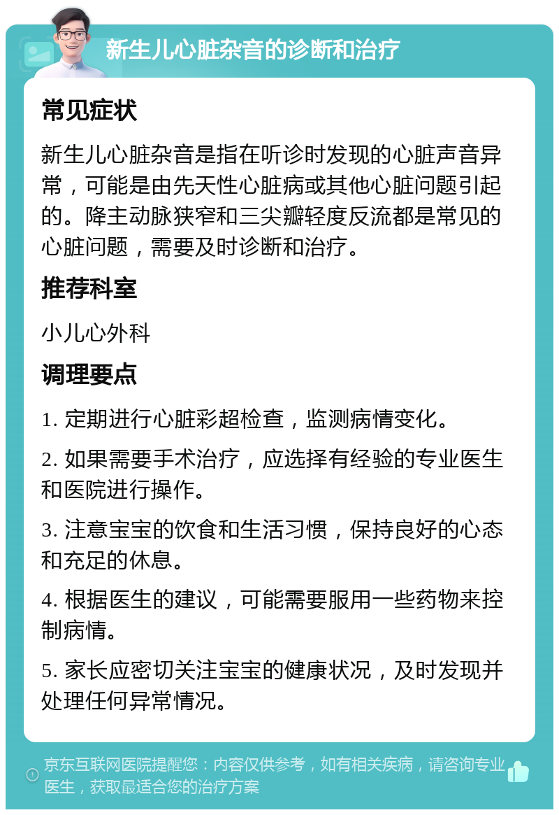 新生儿心脏杂音的诊断和治疗 常见症状 新生儿心脏杂音是指在听诊时发现的心脏声音异常，可能是由先天性心脏病或其他心脏问题引起的。降主动脉狭窄和三尖瓣轻度反流都是常见的心脏问题，需要及时诊断和治疗。 推荐科室 小儿心外科 调理要点 1. 定期进行心脏彩超检查，监测病情变化。 2. 如果需要手术治疗，应选择有经验的专业医生和医院进行操作。 3. 注意宝宝的饮食和生活习惯，保持良好的心态和充足的休息。 4. 根据医生的建议，可能需要服用一些药物来控制病情。 5. 家长应密切关注宝宝的健康状况，及时发现并处理任何异常情况。