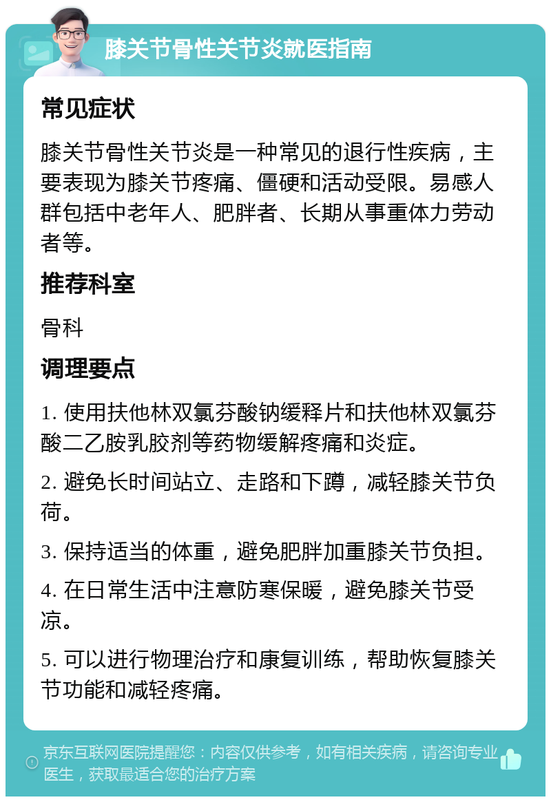 膝关节骨性关节炎就医指南 常见症状 膝关节骨性关节炎是一种常见的退行性疾病，主要表现为膝关节疼痛、僵硬和活动受限。易感人群包括中老年人、肥胖者、长期从事重体力劳动者等。 推荐科室 骨科 调理要点 1. 使用扶他林双氯芬酸钠缓释片和扶他林双氯芬酸二乙胺乳胶剂等药物缓解疼痛和炎症。 2. 避免长时间站立、走路和下蹲，减轻膝关节负荷。 3. 保持适当的体重，避免肥胖加重膝关节负担。 4. 在日常生活中注意防寒保暖，避免膝关节受凉。 5. 可以进行物理治疗和康复训练，帮助恢复膝关节功能和减轻疼痛。