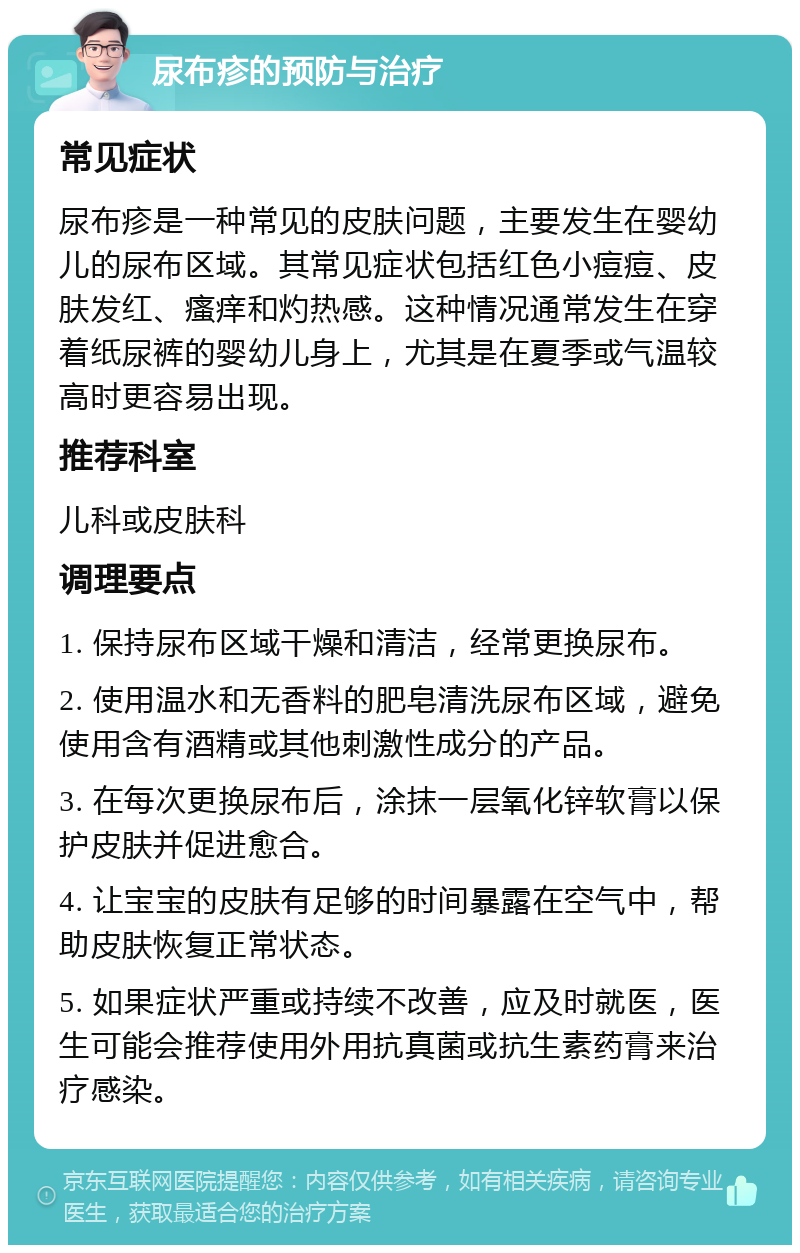 尿布疹的预防与治疗 常见症状 尿布疹是一种常见的皮肤问题，主要发生在婴幼儿的尿布区域。其常见症状包括红色小痘痘、皮肤发红、瘙痒和灼热感。这种情况通常发生在穿着纸尿裤的婴幼儿身上，尤其是在夏季或气温较高时更容易出现。 推荐科室 儿科或皮肤科 调理要点 1. 保持尿布区域干燥和清洁，经常更换尿布。 2. 使用温水和无香料的肥皂清洗尿布区域，避免使用含有酒精或其他刺激性成分的产品。 3. 在每次更换尿布后，涂抹一层氧化锌软膏以保护皮肤并促进愈合。 4. 让宝宝的皮肤有足够的时间暴露在空气中，帮助皮肤恢复正常状态。 5. 如果症状严重或持续不改善，应及时就医，医生可能会推荐使用外用抗真菌或抗生素药膏来治疗感染。