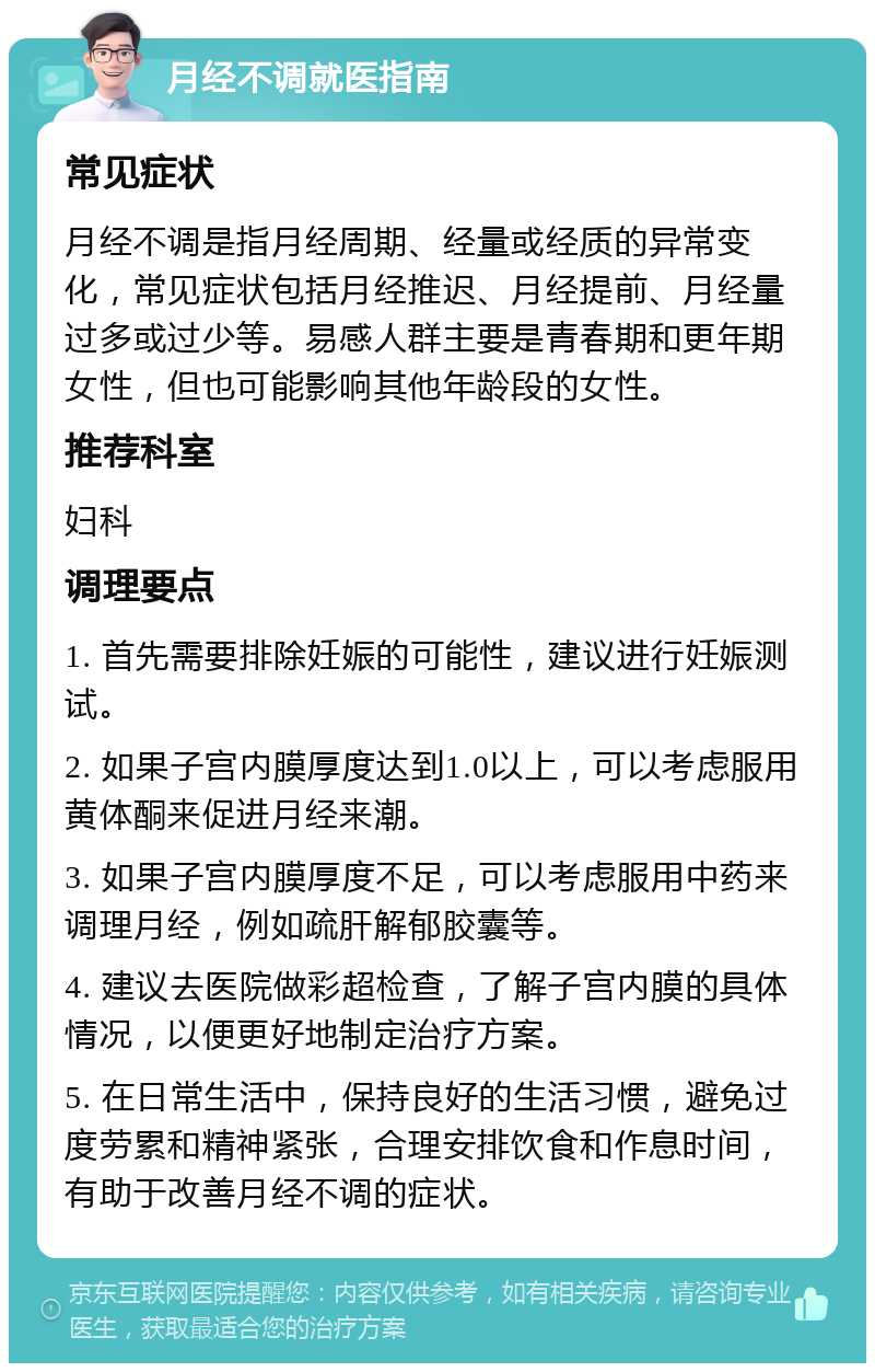 月经不调就医指南 常见症状 月经不调是指月经周期、经量或经质的异常变化，常见症状包括月经推迟、月经提前、月经量过多或过少等。易感人群主要是青春期和更年期女性，但也可能影响其他年龄段的女性。 推荐科室 妇科 调理要点 1. 首先需要排除妊娠的可能性，建议进行妊娠测试。 2. 如果子宫内膜厚度达到1.0以上，可以考虑服用黄体酮来促进月经来潮。 3. 如果子宫内膜厚度不足，可以考虑服用中药来调理月经，例如疏肝解郁胶囊等。 4. 建议去医院做彩超检查，了解子宫内膜的具体情况，以便更好地制定治疗方案。 5. 在日常生活中，保持良好的生活习惯，避免过度劳累和精神紧张，合理安排饮食和作息时间，有助于改善月经不调的症状。