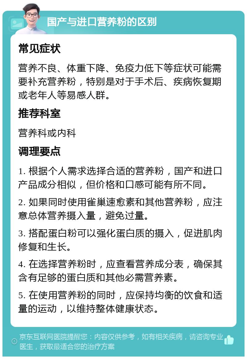 国产与进口营养粉的区别 常见症状 营养不良、体重下降、免疫力低下等症状可能需要补充营养粉，特别是对于手术后、疾病恢复期或老年人等易感人群。 推荐科室 营养科或内科 调理要点 1. 根据个人需求选择合适的营养粉，国产和进口产品成分相似，但价格和口感可能有所不同。 2. 如果同时使用雀巢速愈素和其他营养粉，应注意总体营养摄入量，避免过量。 3. 搭配蛋白粉可以强化蛋白质的摄入，促进肌肉修复和生长。 4. 在选择营养粉时，应查看营养成分表，确保其含有足够的蛋白质和其他必需营养素。 5. 在使用营养粉的同时，应保持均衡的饮食和适量的运动，以维持整体健康状态。