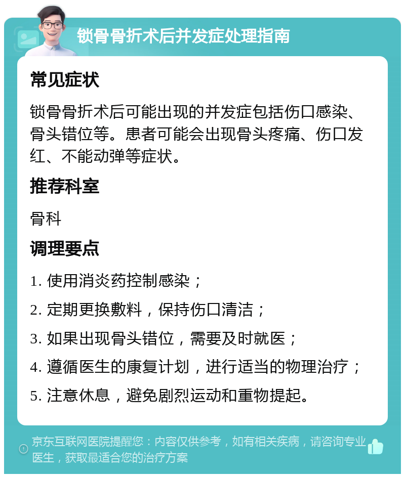 锁骨骨折术后并发症处理指南 常见症状 锁骨骨折术后可能出现的并发症包括伤口感染、骨头错位等。患者可能会出现骨头疼痛、伤口发红、不能动弹等症状。 推荐科室 骨科 调理要点 1. 使用消炎药控制感染； 2. 定期更换敷料，保持伤口清洁； 3. 如果出现骨头错位，需要及时就医； 4. 遵循医生的康复计划，进行适当的物理治疗； 5. 注意休息，避免剧烈运动和重物提起。