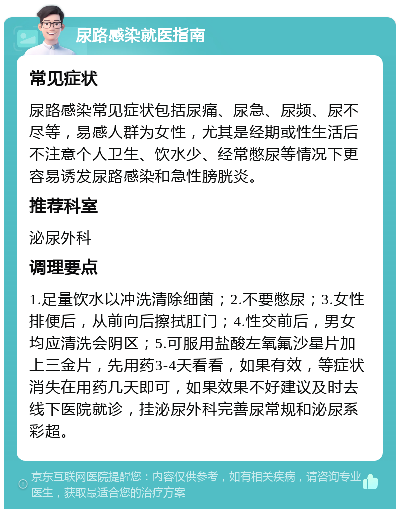 尿路感染就医指南 常见症状 尿路感染常见症状包括尿痛、尿急、尿频、尿不尽等，易感人群为女性，尤其是经期或性生活后不注意个人卫生、饮水少、经常憋尿等情况下更容易诱发尿路感染和急性膀胱炎。 推荐科室 泌尿外科 调理要点 1.足量饮水以冲洗清除细菌；2.不要憋尿；3.女性排便后，从前向后擦拭肛门；4.性交前后，男女均应清洗会阴区；5.可服用盐酸左氧氟沙星片加上三金片，先用药3-4天看看，如果有效，等症状消失在用药几天即可，如果效果不好建议及时去线下医院就诊，挂泌尿外科完善尿常规和泌尿系彩超。