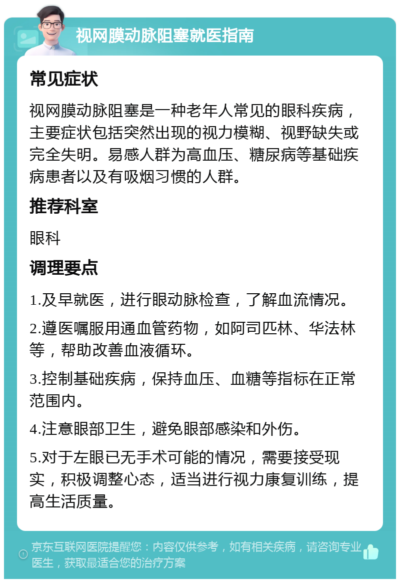 视网膜动脉阻塞就医指南 常见症状 视网膜动脉阻塞是一种老年人常见的眼科疾病，主要症状包括突然出现的视力模糊、视野缺失或完全失明。易感人群为高血压、糖尿病等基础疾病患者以及有吸烟习惯的人群。 推荐科室 眼科 调理要点 1.及早就医，进行眼动脉检查，了解血流情况。 2.遵医嘱服用通血管药物，如阿司匹林、华法林等，帮助改善血液循环。 3.控制基础疾病，保持血压、血糖等指标在正常范围内。 4.注意眼部卫生，避免眼部感染和外伤。 5.对于左眼已无手术可能的情况，需要接受现实，积极调整心态，适当进行视力康复训练，提高生活质量。