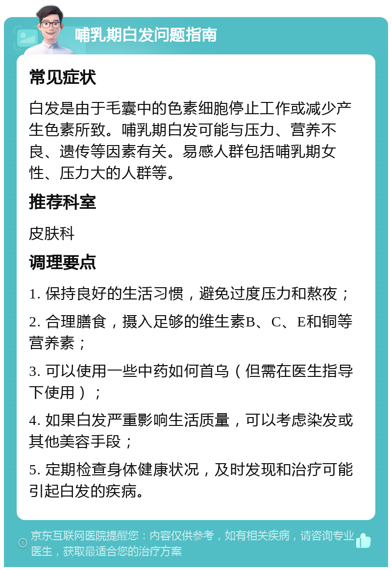 哺乳期白发问题指南 常见症状 白发是由于毛囊中的色素细胞停止工作或减少产生色素所致。哺乳期白发可能与压力、营养不良、遗传等因素有关。易感人群包括哺乳期女性、压力大的人群等。 推荐科室 皮肤科 调理要点 1. 保持良好的生活习惯，避免过度压力和熬夜； 2. 合理膳食，摄入足够的维生素B、C、E和铜等营养素； 3. 可以使用一些中药如何首乌（但需在医生指导下使用）； 4. 如果白发严重影响生活质量，可以考虑染发或其他美容手段； 5. 定期检查身体健康状况，及时发现和治疗可能引起白发的疾病。