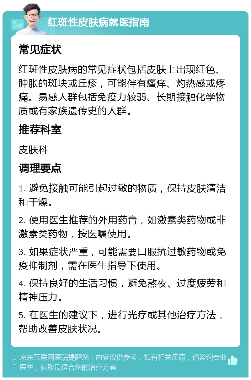 红斑性皮肤病就医指南 常见症状 红斑性皮肤病的常见症状包括皮肤上出现红色、肿胀的斑块或丘疹，可能伴有瘙痒、灼热感或疼痛。易感人群包括免疫力较弱、长期接触化学物质或有家族遗传史的人群。 推荐科室 皮肤科 调理要点 1. 避免接触可能引起过敏的物质，保持皮肤清洁和干燥。 2. 使用医生推荐的外用药膏，如激素类药物或非激素类药物，按医嘱使用。 3. 如果症状严重，可能需要口服抗过敏药物或免疫抑制剂，需在医生指导下使用。 4. 保持良好的生活习惯，避免熬夜、过度疲劳和精神压力。 5. 在医生的建议下，进行光疗或其他治疗方法，帮助改善皮肤状况。