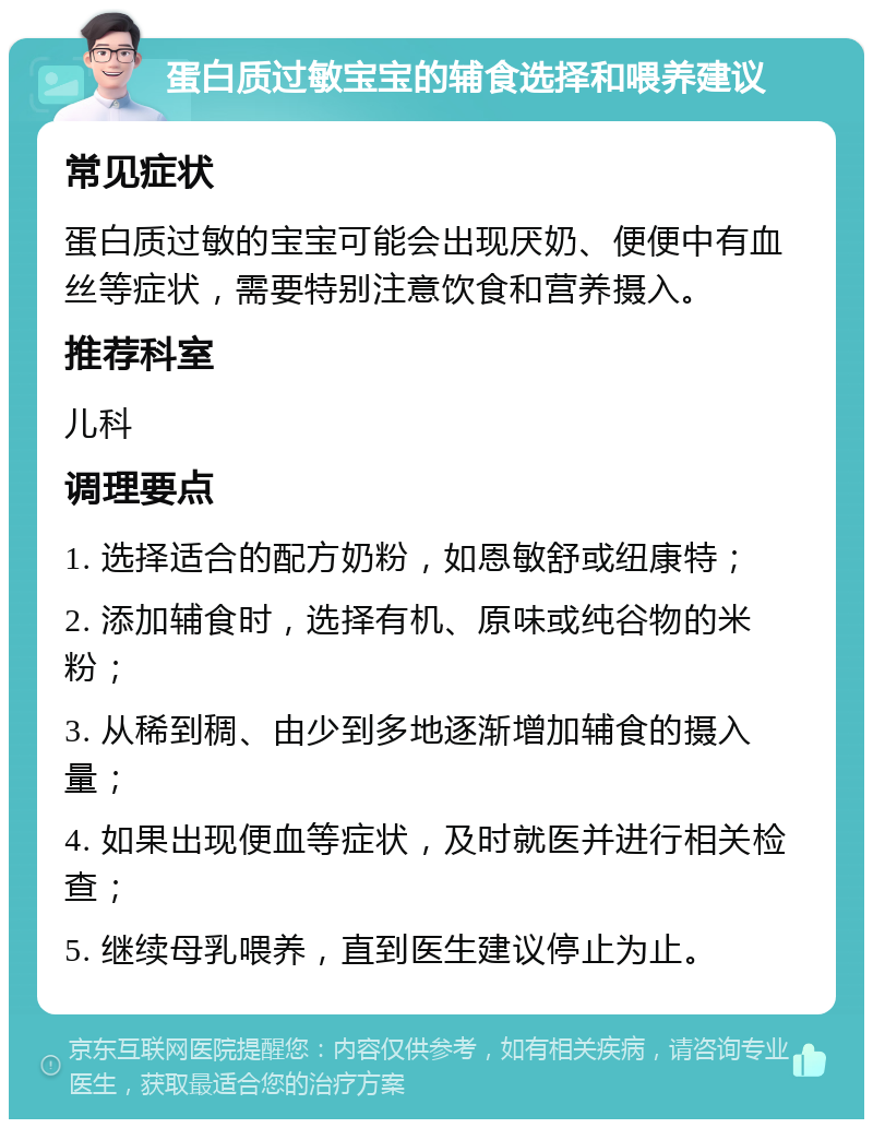 蛋白质过敏宝宝的辅食选择和喂养建议 常见症状 蛋白质过敏的宝宝可能会出现厌奶、便便中有血丝等症状，需要特别注意饮食和营养摄入。 推荐科室 儿科 调理要点 1. 选择适合的配方奶粉，如恩敏舒或纽康特； 2. 添加辅食时，选择有机、原味或纯谷物的米粉； 3. 从稀到稠、由少到多地逐渐增加辅食的摄入量； 4. 如果出现便血等症状，及时就医并进行相关检查； 5. 继续母乳喂养，直到医生建议停止为止。