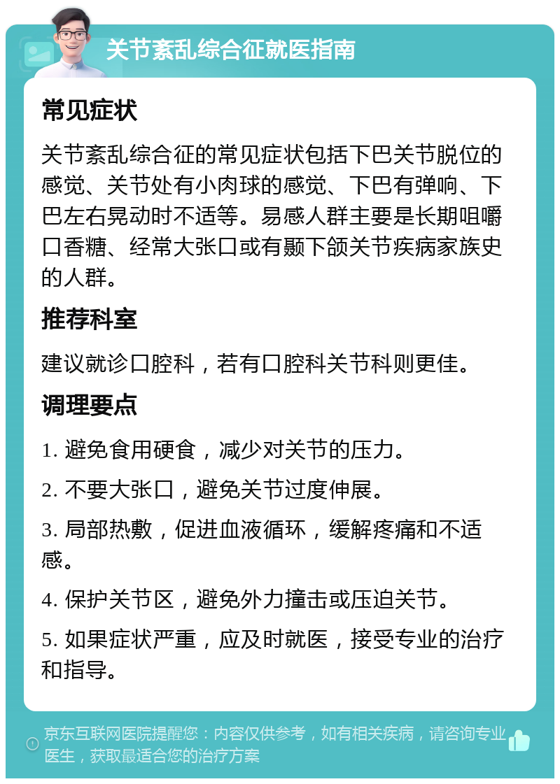 关节紊乱综合征就医指南 常见症状 关节紊乱综合征的常见症状包括下巴关节脱位的感觉、关节处有小肉球的感觉、下巴有弹响、下巴左右晃动时不适等。易感人群主要是长期咀嚼口香糖、经常大张口或有颞下颌关节疾病家族史的人群。 推荐科室 建议就诊口腔科，若有口腔科关节科则更佳。 调理要点 1. 避免食用硬食，减少对关节的压力。 2. 不要大张口，避免关节过度伸展。 3. 局部热敷，促进血液循环，缓解疼痛和不适感。 4. 保护关节区，避免外力撞击或压迫关节。 5. 如果症状严重，应及时就医，接受专业的治疗和指导。