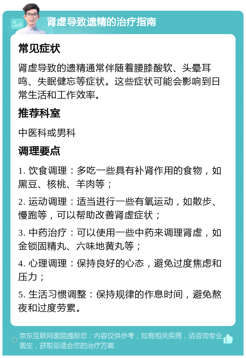 肾虚导致遗精的治疗指南 常见症状 肾虚导致的遗精通常伴随着腰膝酸软、头晕耳鸣、失眠健忘等症状。这些症状可能会影响到日常生活和工作效率。 推荐科室 中医科或男科 调理要点 1. 饮食调理：多吃一些具有补肾作用的食物，如黑豆、核桃、羊肉等； 2. 运动调理：适当进行一些有氧运动，如散步、慢跑等，可以帮助改善肾虚症状； 3. 中药治疗：可以使用一些中药来调理肾虚，如金锁固精丸、六味地黄丸等； 4. 心理调理：保持良好的心态，避免过度焦虑和压力； 5. 生活习惯调整：保持规律的作息时间，避免熬夜和过度劳累。