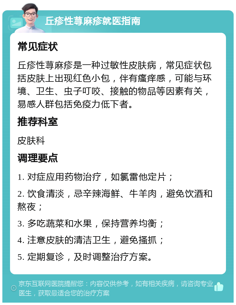 丘疹性荨麻疹就医指南 常见症状 丘疹性荨麻疹是一种过敏性皮肤病，常见症状包括皮肤上出现红色小包，伴有瘙痒感，可能与环境、卫生、虫子叮咬、接触的物品等因素有关，易感人群包括免疫力低下者。 推荐科室 皮肤科 调理要点 1. 对症应用药物治疗，如氯雷他定片； 2. 饮食清淡，忌辛辣海鲜、牛羊肉，避免饮酒和熬夜； 3. 多吃蔬菜和水果，保持营养均衡； 4. 注意皮肤的清洁卫生，避免搔抓； 5. 定期复诊，及时调整治疗方案。