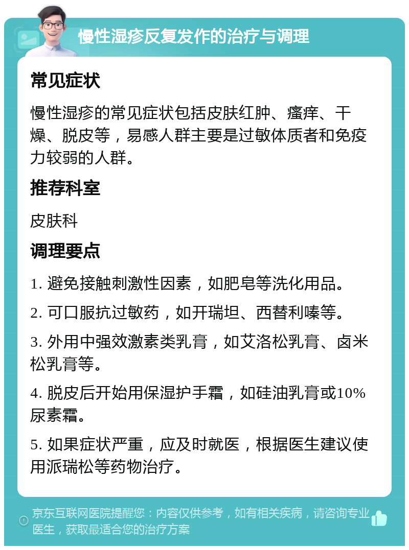 慢性湿疹反复发作的治疗与调理 常见症状 慢性湿疹的常见症状包括皮肤红肿、瘙痒、干燥、脱皮等，易感人群主要是过敏体质者和免疫力较弱的人群。 推荐科室 皮肤科 调理要点 1. 避免接触刺激性因素，如肥皂等洗化用品。 2. 可口服抗过敏药，如开瑞坦、西替利嗪等。 3. 外用中强效激素类乳膏，如艾洛松乳膏、卤米松乳膏等。 4. 脱皮后开始用保湿护手霜，如硅油乳膏或10%尿素霜。 5. 如果症状严重，应及时就医，根据医生建议使用派瑞松等药物治疗。