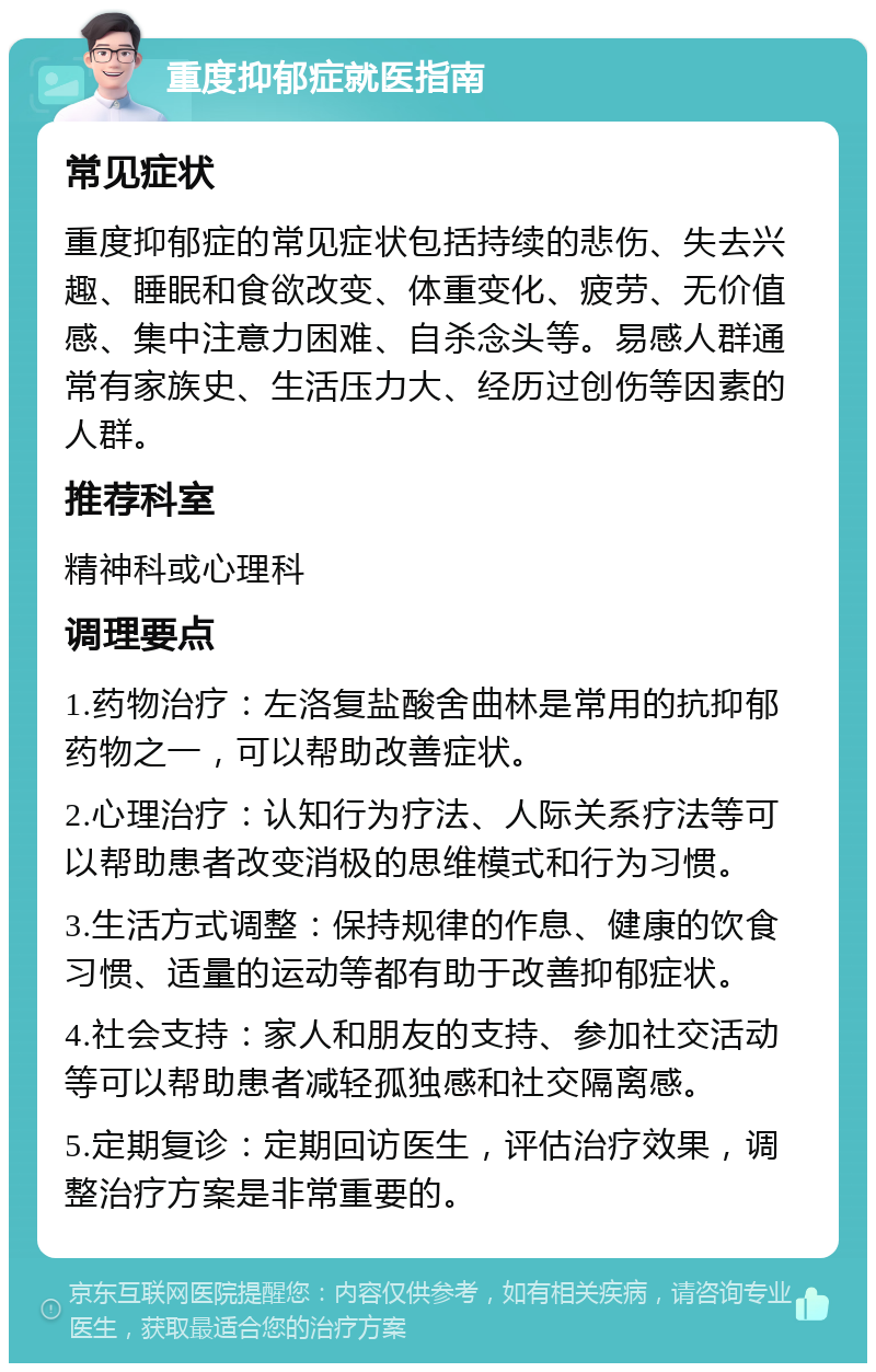 重度抑郁症就医指南 常见症状 重度抑郁症的常见症状包括持续的悲伤、失去兴趣、睡眠和食欲改变、体重变化、疲劳、无价值感、集中注意力困难、自杀念头等。易感人群通常有家族史、生活压力大、经历过创伤等因素的人群。 推荐科室 精神科或心理科 调理要点 1.药物治疗：左洛复盐酸舍曲林是常用的抗抑郁药物之一，可以帮助改善症状。 2.心理治疗：认知行为疗法、人际关系疗法等可以帮助患者改变消极的思维模式和行为习惯。 3.生活方式调整：保持规律的作息、健康的饮食习惯、适量的运动等都有助于改善抑郁症状。 4.社会支持：家人和朋友的支持、参加社交活动等可以帮助患者减轻孤独感和社交隔离感。 5.定期复诊：定期回访医生，评估治疗效果，调整治疗方案是非常重要的。