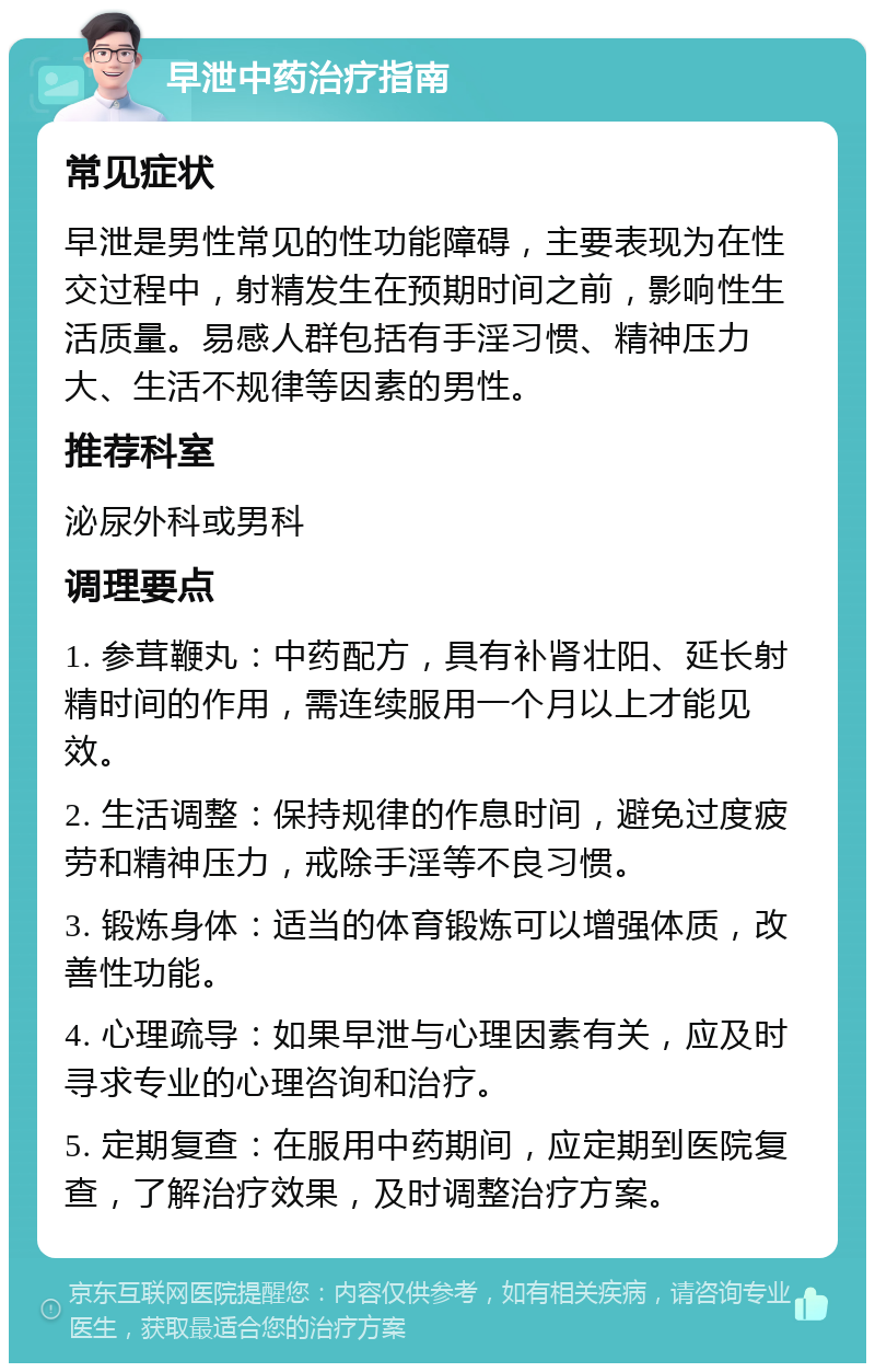 早泄中药治疗指南 常见症状 早泄是男性常见的性功能障碍，主要表现为在性交过程中，射精发生在预期时间之前，影响性生活质量。易感人群包括有手淫习惯、精神压力大、生活不规律等因素的男性。 推荐科室 泌尿外科或男科 调理要点 1. 参茸鞭丸：中药配方，具有补肾壮阳、延长射精时间的作用，需连续服用一个月以上才能见效。 2. 生活调整：保持规律的作息时间，避免过度疲劳和精神压力，戒除手淫等不良习惯。 3. 锻炼身体：适当的体育锻炼可以增强体质，改善性功能。 4. 心理疏导：如果早泄与心理因素有关，应及时寻求专业的心理咨询和治疗。 5. 定期复查：在服用中药期间，应定期到医院复查，了解治疗效果，及时调整治疗方案。