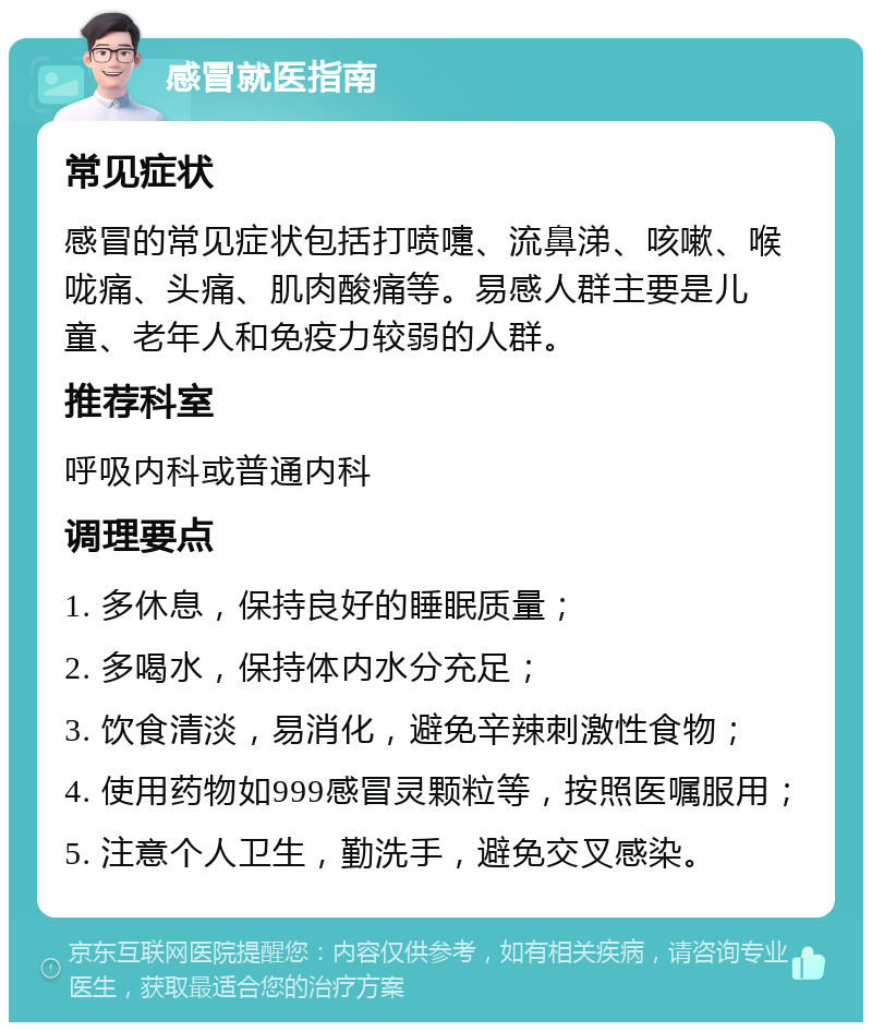 感冒就医指南 常见症状 感冒的常见症状包括打喷嚏、流鼻涕、咳嗽、喉咙痛、头痛、肌肉酸痛等。易感人群主要是儿童、老年人和免疫力较弱的人群。 推荐科室 呼吸内科或普通内科 调理要点 1. 多休息，保持良好的睡眠质量； 2. 多喝水，保持体内水分充足； 3. 饮食清淡，易消化，避免辛辣刺激性食物； 4. 使用药物如999感冒灵颗粒等，按照医嘱服用； 5. 注意个人卫生，勤洗手，避免交叉感染。