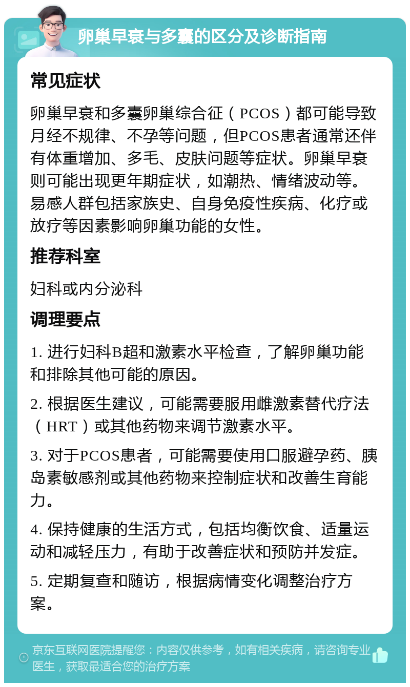 卵巢早衰与多囊的区分及诊断指南 常见症状 卵巢早衰和多囊卵巢综合征（PCOS）都可能导致月经不规律、不孕等问题，但PCOS患者通常还伴有体重增加、多毛、皮肤问题等症状。卵巢早衰则可能出现更年期症状，如潮热、情绪波动等。易感人群包括家族史、自身免疫性疾病、化疗或放疗等因素影响卵巢功能的女性。 推荐科室 妇科或内分泌科 调理要点 1. 进行妇科B超和激素水平检查，了解卵巢功能和排除其他可能的原因。 2. 根据医生建议，可能需要服用雌激素替代疗法（HRT）或其他药物来调节激素水平。 3. 对于PCOS患者，可能需要使用口服避孕药、胰岛素敏感剂或其他药物来控制症状和改善生育能力。 4. 保持健康的生活方式，包括均衡饮食、适量运动和减轻压力，有助于改善症状和预防并发症。 5. 定期复查和随访，根据病情变化调整治疗方案。