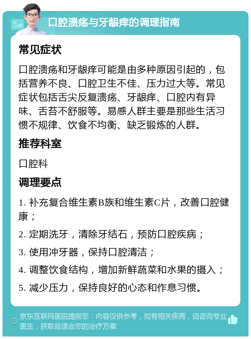 口腔溃疡与牙龈痒的调理指南 常见症状 口腔溃疡和牙龈痒可能是由多种原因引起的，包括营养不良、口腔卫生不佳、压力过大等。常见症状包括舌尖反复溃疡、牙龈痒、口腔内有异味、舌苔不舒服等。易感人群主要是那些生活习惯不规律、饮食不均衡、缺乏锻炼的人群。 推荐科室 口腔科 调理要点 1. 补充复合维生素B族和维生素C片，改善口腔健康； 2. 定期洗牙，清除牙结石，预防口腔疾病； 3. 使用冲牙器，保持口腔清洁； 4. 调整饮食结构，增加新鲜蔬菜和水果的摄入； 5. 减少压力，保持良好的心态和作息习惯。