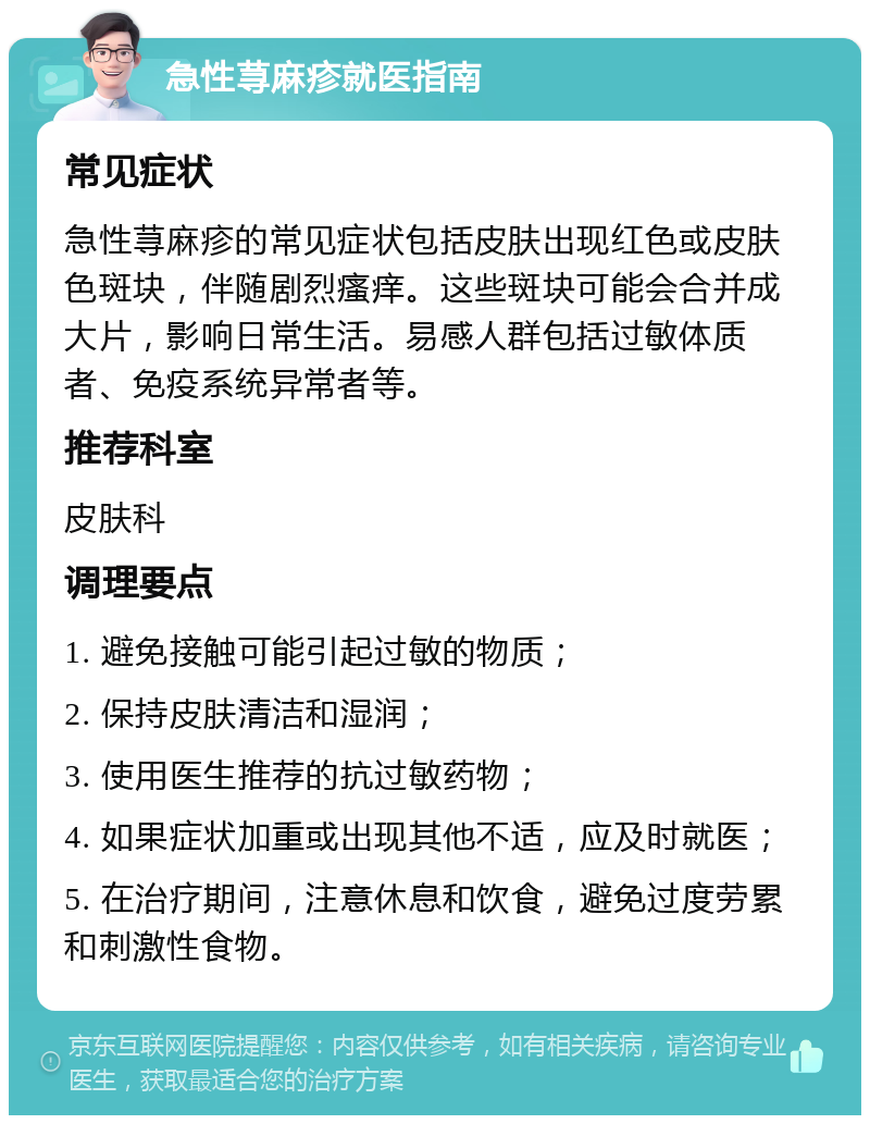 急性荨麻疹就医指南 常见症状 急性荨麻疹的常见症状包括皮肤出现红色或皮肤色斑块，伴随剧烈瘙痒。这些斑块可能会合并成大片，影响日常生活。易感人群包括过敏体质者、免疫系统异常者等。 推荐科室 皮肤科 调理要点 1. 避免接触可能引起过敏的物质； 2. 保持皮肤清洁和湿润； 3. 使用医生推荐的抗过敏药物； 4. 如果症状加重或出现其他不适，应及时就医； 5. 在治疗期间，注意休息和饮食，避免过度劳累和刺激性食物。