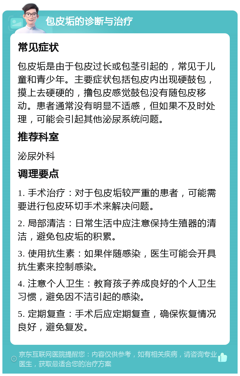 包皮垢的诊断与治疗 常见症状 包皮垢是由于包皮过长或包茎引起的，常见于儿童和青少年。主要症状包括包皮内出现硬鼓包，摸上去硬硬的，撸包皮感觉鼓包没有随包皮移动。患者通常没有明显不适感，但如果不及时处理，可能会引起其他泌尿系统问题。 推荐科室 泌尿外科 调理要点 1. 手术治疗：对于包皮垢较严重的患者，可能需要进行包皮环切手术来解决问题。 2. 局部清洁：日常生活中应注意保持生殖器的清洁，避免包皮垢的积累。 3. 使用抗生素：如果伴随感染，医生可能会开具抗生素来控制感染。 4. 注意个人卫生：教育孩子养成良好的个人卫生习惯，避免因不洁引起的感染。 5. 定期复查：手术后应定期复查，确保恢复情况良好，避免复发。