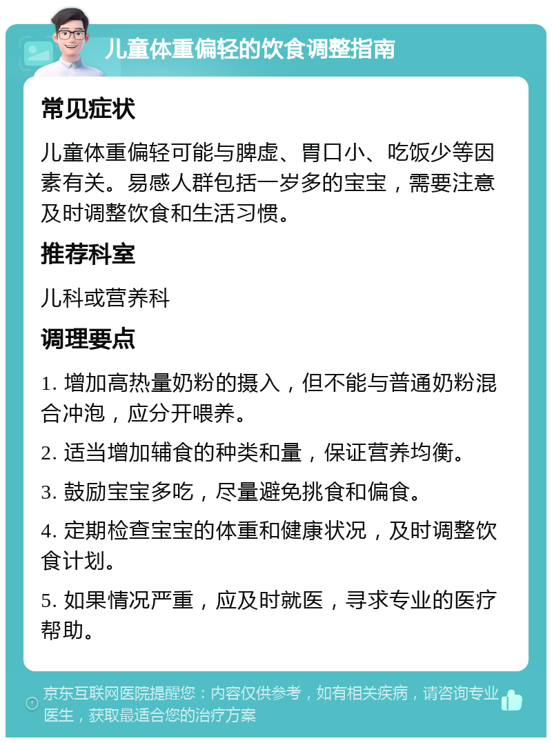 儿童体重偏轻的饮食调整指南 常见症状 儿童体重偏轻可能与脾虚、胃口小、吃饭少等因素有关。易感人群包括一岁多的宝宝，需要注意及时调整饮食和生活习惯。 推荐科室 儿科或营养科 调理要点 1. 增加高热量奶粉的摄入，但不能与普通奶粉混合冲泡，应分开喂养。 2. 适当增加辅食的种类和量，保证营养均衡。 3. 鼓励宝宝多吃，尽量避免挑食和偏食。 4. 定期检查宝宝的体重和健康状况，及时调整饮食计划。 5. 如果情况严重，应及时就医，寻求专业的医疗帮助。