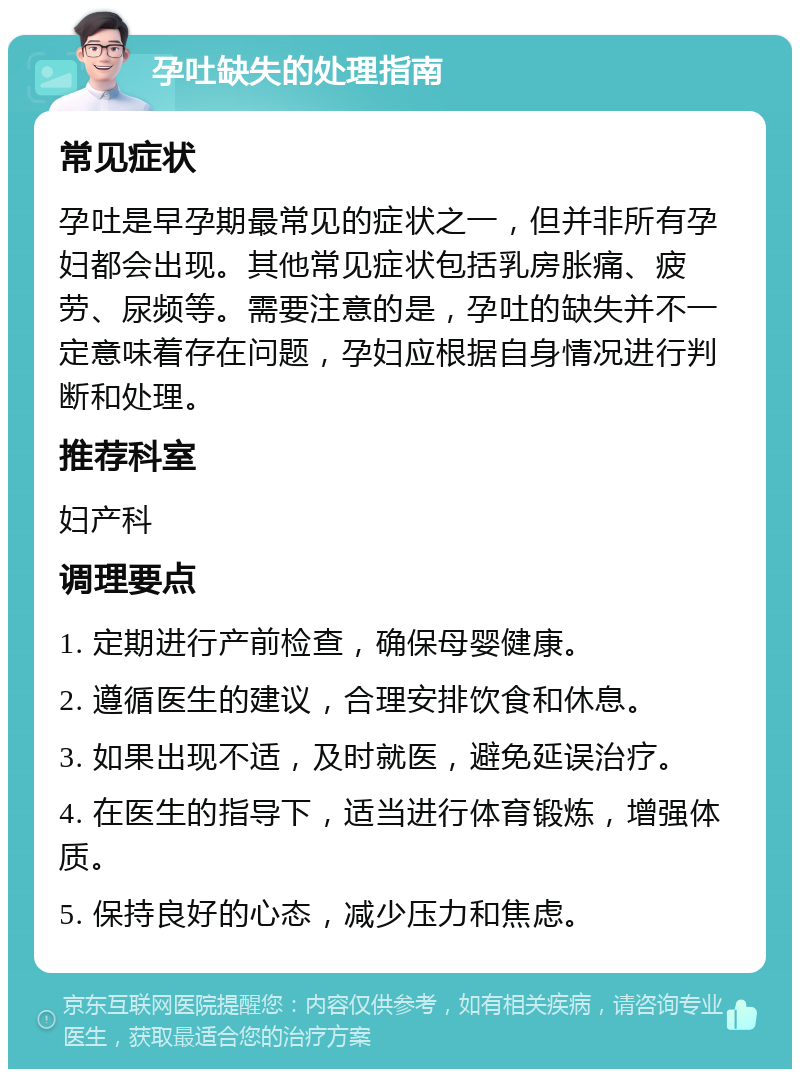 孕吐缺失的处理指南 常见症状 孕吐是早孕期最常见的症状之一，但并非所有孕妇都会出现。其他常见症状包括乳房胀痛、疲劳、尿频等。需要注意的是，孕吐的缺失并不一定意味着存在问题，孕妇应根据自身情况进行判断和处理。 推荐科室 妇产科 调理要点 1. 定期进行产前检查，确保母婴健康。 2. 遵循医生的建议，合理安排饮食和休息。 3. 如果出现不适，及时就医，避免延误治疗。 4. 在医生的指导下，适当进行体育锻炼，增强体质。 5. 保持良好的心态，减少压力和焦虑。