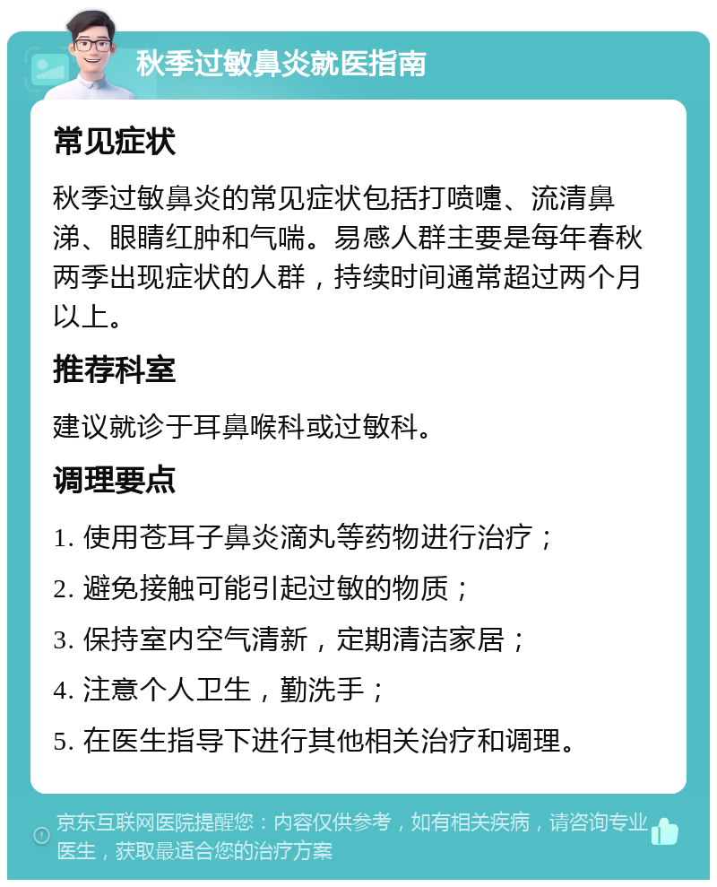 秋季过敏鼻炎就医指南 常见症状 秋季过敏鼻炎的常见症状包括打喷嚏、流清鼻涕、眼睛红肿和气喘。易感人群主要是每年春秋两季出现症状的人群，持续时间通常超过两个月以上。 推荐科室 建议就诊于耳鼻喉科或过敏科。 调理要点 1. 使用苍耳子鼻炎滴丸等药物进行治疗； 2. 避免接触可能引起过敏的物质； 3. 保持室内空气清新，定期清洁家居； 4. 注意个人卫生，勤洗手； 5. 在医生指导下进行其他相关治疗和调理。