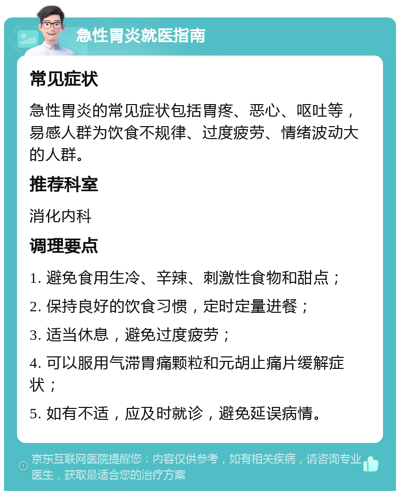 急性胃炎就医指南 常见症状 急性胃炎的常见症状包括胃疼、恶心、呕吐等，易感人群为饮食不规律、过度疲劳、情绪波动大的人群。 推荐科室 消化内科 调理要点 1. 避免食用生冷、辛辣、刺激性食物和甜点； 2. 保持良好的饮食习惯，定时定量进餐； 3. 适当休息，避免过度疲劳； 4. 可以服用气滞胃痛颗粒和元胡止痛片缓解症状； 5. 如有不适，应及时就诊，避免延误病情。