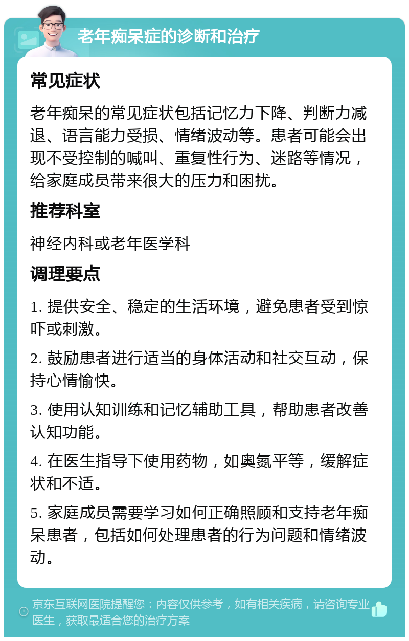 老年痴呆症的诊断和治疗 常见症状 老年痴呆的常见症状包括记忆力下降、判断力减退、语言能力受损、情绪波动等。患者可能会出现不受控制的喊叫、重复性行为、迷路等情况，给家庭成员带来很大的压力和困扰。 推荐科室 神经内科或老年医学科 调理要点 1. 提供安全、稳定的生活环境，避免患者受到惊吓或刺激。 2. 鼓励患者进行适当的身体活动和社交互动，保持心情愉快。 3. 使用认知训练和记忆辅助工具，帮助患者改善认知功能。 4. 在医生指导下使用药物，如奥氮平等，缓解症状和不适。 5. 家庭成员需要学习如何正确照顾和支持老年痴呆患者，包括如何处理患者的行为问题和情绪波动。