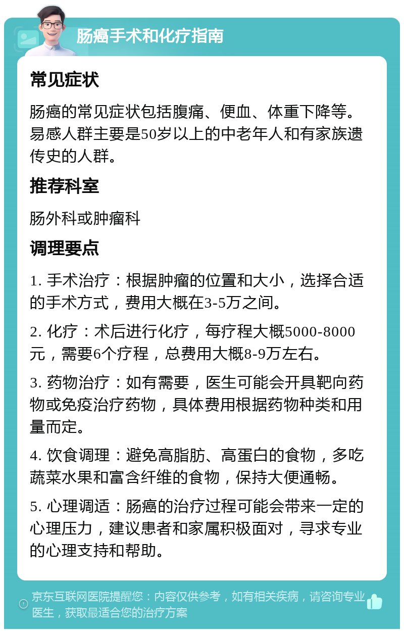 肠癌手术和化疗指南 常见症状 肠癌的常见症状包括腹痛、便血、体重下降等。易感人群主要是50岁以上的中老年人和有家族遗传史的人群。 推荐科室 肠外科或肿瘤科 调理要点 1. 手术治疗：根据肿瘤的位置和大小，选择合适的手术方式，费用大概在3-5万之间。 2. 化疗：术后进行化疗，每疗程大概5000-8000元，需要6个疗程，总费用大概8-9万左右。 3. 药物治疗：如有需要，医生可能会开具靶向药物或免疫治疗药物，具体费用根据药物种类和用量而定。 4. 饮食调理：避免高脂肪、高蛋白的食物，多吃蔬菜水果和富含纤维的食物，保持大便通畅。 5. 心理调适：肠癌的治疗过程可能会带来一定的心理压力，建议患者和家属积极面对，寻求专业的心理支持和帮助。