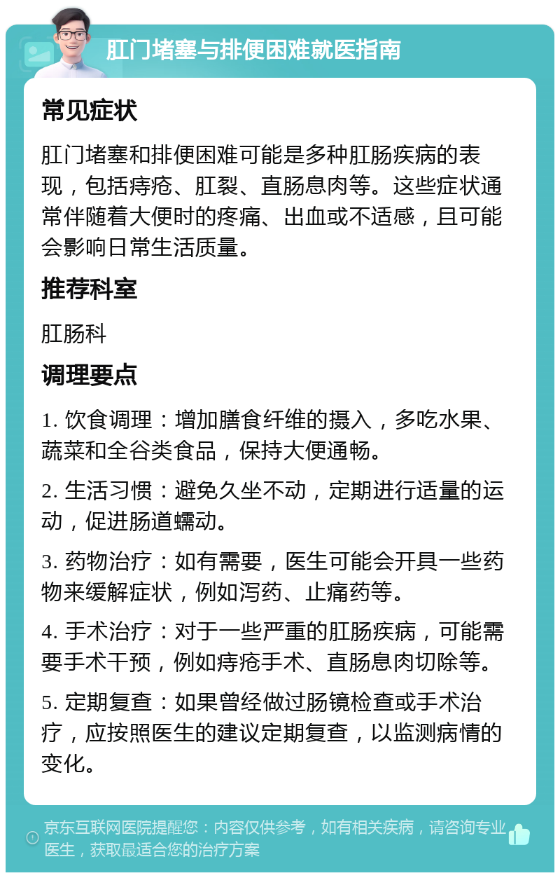 肛门堵塞与排便困难就医指南 常见症状 肛门堵塞和排便困难可能是多种肛肠疾病的表现，包括痔疮、肛裂、直肠息肉等。这些症状通常伴随着大便时的疼痛、出血或不适感，且可能会影响日常生活质量。 推荐科室 肛肠科 调理要点 1. 饮食调理：增加膳食纤维的摄入，多吃水果、蔬菜和全谷类食品，保持大便通畅。 2. 生活习惯：避免久坐不动，定期进行适量的运动，促进肠道蠕动。 3. 药物治疗：如有需要，医生可能会开具一些药物来缓解症状，例如泻药、止痛药等。 4. 手术治疗：对于一些严重的肛肠疾病，可能需要手术干预，例如痔疮手术、直肠息肉切除等。 5. 定期复查：如果曾经做过肠镜检查或手术治疗，应按照医生的建议定期复查，以监测病情的变化。