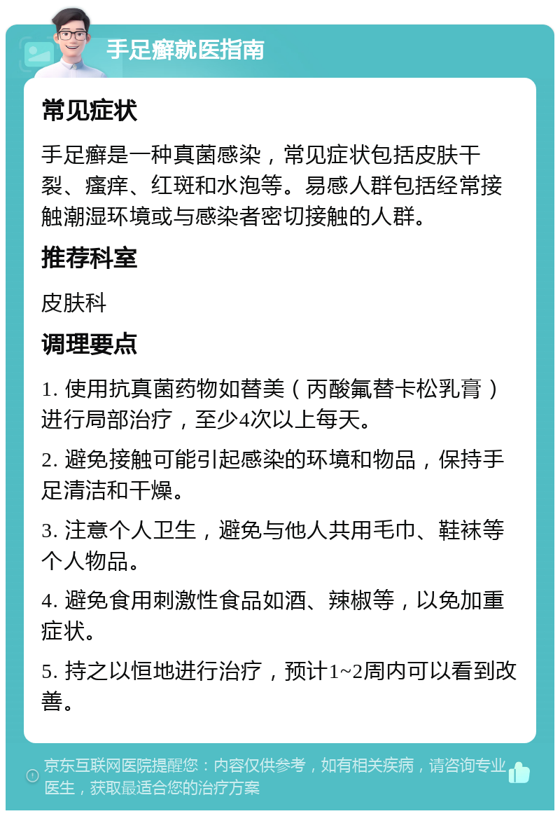 手足癣就医指南 常见症状 手足癣是一种真菌感染，常见症状包括皮肤干裂、瘙痒、红斑和水泡等。易感人群包括经常接触潮湿环境或与感染者密切接触的人群。 推荐科室 皮肤科 调理要点 1. 使用抗真菌药物如替美（丙酸氟替卡松乳膏）进行局部治疗，至少4次以上每天。 2. 避免接触可能引起感染的环境和物品，保持手足清洁和干燥。 3. 注意个人卫生，避免与他人共用毛巾、鞋袜等个人物品。 4. 避免食用刺激性食品如酒、辣椒等，以免加重症状。 5. 持之以恒地进行治疗，预计1~2周内可以看到改善。