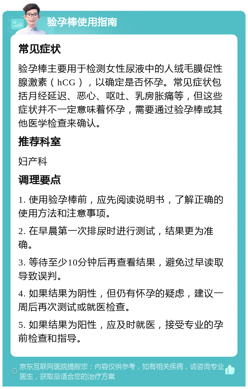 验孕棒使用指南 常见症状 验孕棒主要用于检测女性尿液中的人绒毛膜促性腺激素（hCG），以确定是否怀孕。常见症状包括月经延迟、恶心、呕吐、乳房胀痛等，但这些症状并不一定意味着怀孕，需要通过验孕棒或其他医学检查来确认。 推荐科室 妇产科 调理要点 1. 使用验孕棒前，应先阅读说明书，了解正确的使用方法和注意事项。 2. 在早晨第一次排尿时进行测试，结果更为准确。 3. 等待至少10分钟后再查看结果，避免过早读取导致误判。 4. 如果结果为阴性，但仍有怀孕的疑虑，建议一周后再次测试或就医检查。 5. 如果结果为阳性，应及时就医，接受专业的孕前检查和指导。