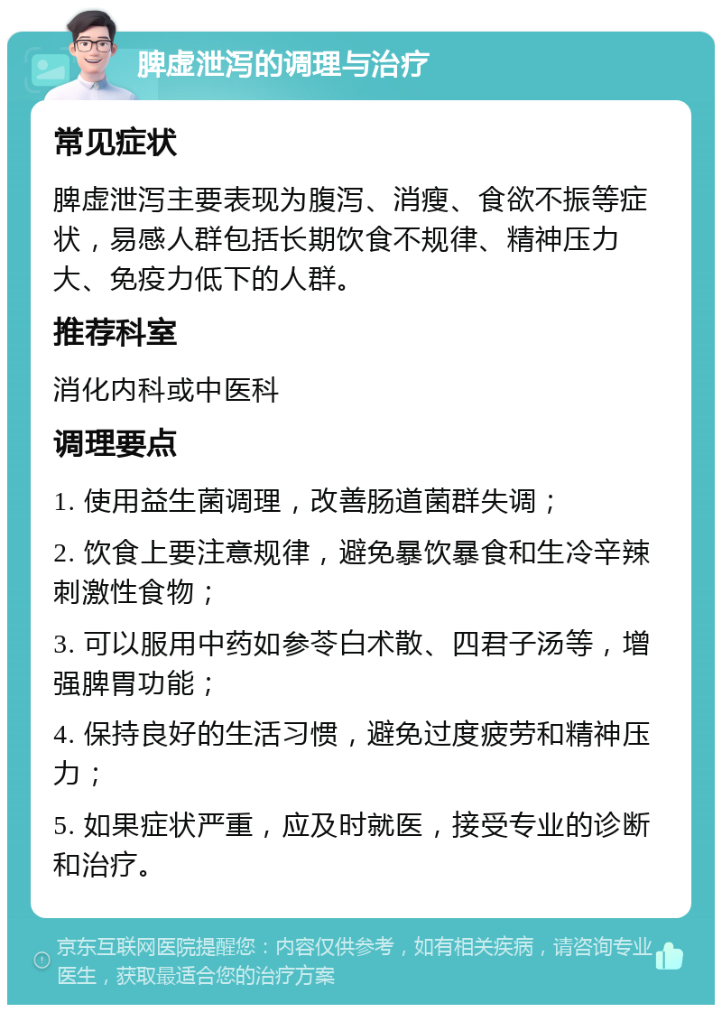 脾虚泄泻的调理与治疗 常见症状 脾虚泄泻主要表现为腹泻、消瘦、食欲不振等症状，易感人群包括长期饮食不规律、精神压力大、免疫力低下的人群。 推荐科室 消化内科或中医科 调理要点 1. 使用益生菌调理，改善肠道菌群失调； 2. 饮食上要注意规律，避免暴饮暴食和生冷辛辣刺激性食物； 3. 可以服用中药如参苓白术散、四君子汤等，增强脾胃功能； 4. 保持良好的生活习惯，避免过度疲劳和精神压力； 5. 如果症状严重，应及时就医，接受专业的诊断和治疗。