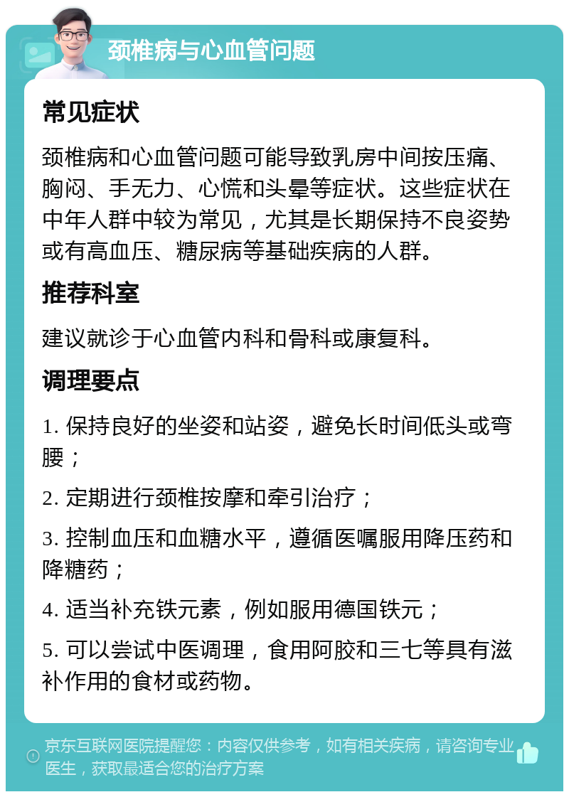 颈椎病与心血管问题 常见症状 颈椎病和心血管问题可能导致乳房中间按压痛、胸闷、手无力、心慌和头晕等症状。这些症状在中年人群中较为常见，尤其是长期保持不良姿势或有高血压、糖尿病等基础疾病的人群。 推荐科室 建议就诊于心血管内科和骨科或康复科。 调理要点 1. 保持良好的坐姿和站姿，避免长时间低头或弯腰； 2. 定期进行颈椎按摩和牵引治疗； 3. 控制血压和血糖水平，遵循医嘱服用降压药和降糖药； 4. 适当补充铁元素，例如服用德国铁元； 5. 可以尝试中医调理，食用阿胶和三七等具有滋补作用的食材或药物。