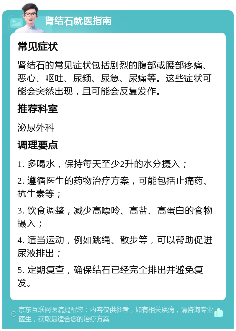 肾结石就医指南 常见症状 肾结石的常见症状包括剧烈的腹部或腰部疼痛、恶心、呕吐、尿频、尿急、尿痛等。这些症状可能会突然出现，且可能会反复发作。 推荐科室 泌尿外科 调理要点 1. 多喝水，保持每天至少2升的水分摄入； 2. 遵循医生的药物治疗方案，可能包括止痛药、抗生素等； 3. 饮食调整，减少高嘌呤、高盐、高蛋白的食物摄入； 4. 适当运动，例如跳绳、散步等，可以帮助促进尿液排出； 5. 定期复查，确保结石已经完全排出并避免复发。