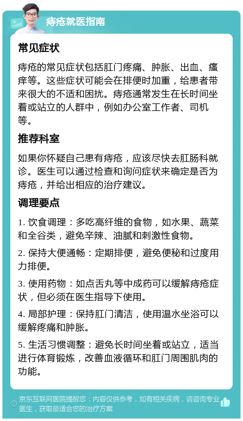 痔疮就医指南 常见症状 痔疮的常见症状包括肛门疼痛、肿胀、出血、瘙痒等。这些症状可能会在排便时加重，给患者带来很大的不适和困扰。痔疮通常发生在长时间坐着或站立的人群中，例如办公室工作者、司机等。 推荐科室 如果你怀疑自己患有痔疮，应该尽快去肛肠科就诊。医生可以通过检查和询问症状来确定是否为痔疮，并给出相应的治疗建议。 调理要点 1. 饮食调理：多吃高纤维的食物，如水果、蔬菜和全谷类，避免辛辣、油腻和刺激性食物。 2. 保持大便通畅：定期排便，避免便秘和过度用力排便。 3. 使用药物：如点舌丸等中成药可以缓解痔疮症状，但必须在医生指导下使用。 4. 局部护理：保持肛门清洁，使用温水坐浴可以缓解疼痛和肿胀。 5. 生活习惯调整：避免长时间坐着或站立，适当进行体育锻炼，改善血液循环和肛门周围肌肉的功能。