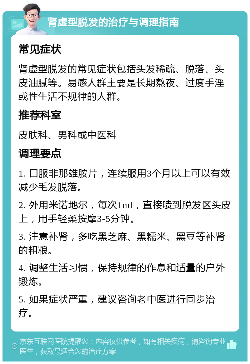 肾虚型脱发的治疗与调理指南 常见症状 肾虚型脱发的常见症状包括头发稀疏、脱落、头皮油腻等。易感人群主要是长期熬夜、过度手淫或性生活不规律的人群。 推荐科室 皮肤科、男科或中医科 调理要点 1. 口服非那雄胺片，连续服用3个月以上可以有效减少毛发脱落。 2. 外用米诺地尔，每次1ml，直接喷到脱发区头皮上，用手轻柔按摩3-5分钟。 3. 注意补肾，多吃黑芝麻、黑糯米、黑豆等补肾的粗粮。 4. 调整生活习惯，保持规律的作息和适量的户外锻炼。 5. 如果症状严重，建议咨询老中医进行同步治疗。