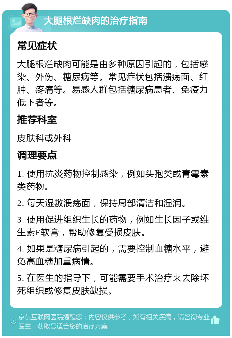 大腿根烂缺肉的治疗指南 常见症状 大腿根烂缺肉可能是由多种原因引起的，包括感染、外伤、糖尿病等。常见症状包括溃疡面、红肿、疼痛等。易感人群包括糖尿病患者、免疫力低下者等。 推荐科室 皮肤科或外科 调理要点 1. 使用抗炎药物控制感染，例如头孢类或青霉素类药物。 2. 每天湿敷溃疡面，保持局部清洁和湿润。 3. 使用促进组织生长的药物，例如生长因子或维生素E软膏，帮助修复受损皮肤。 4. 如果是糖尿病引起的，需要控制血糖水平，避免高血糖加重病情。 5. 在医生的指导下，可能需要手术治疗来去除坏死组织或修复皮肤缺损。