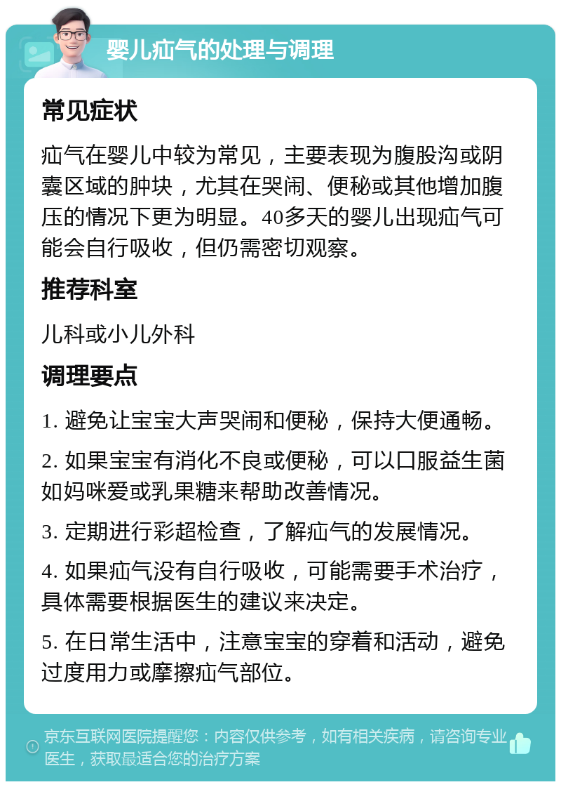 婴儿疝气的处理与调理 常见症状 疝气在婴儿中较为常见，主要表现为腹股沟或阴囊区域的肿块，尤其在哭闹、便秘或其他增加腹压的情况下更为明显。40多天的婴儿出现疝气可能会自行吸收，但仍需密切观察。 推荐科室 儿科或小儿外科 调理要点 1. 避免让宝宝大声哭闹和便秘，保持大便通畅。 2. 如果宝宝有消化不良或便秘，可以口服益生菌如妈咪爱或乳果糖来帮助改善情况。 3. 定期进行彩超检查，了解疝气的发展情况。 4. 如果疝气没有自行吸收，可能需要手术治疗，具体需要根据医生的建议来决定。 5. 在日常生活中，注意宝宝的穿着和活动，避免过度用力或摩擦疝气部位。