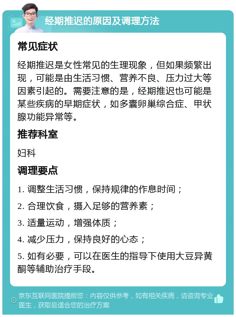 经期推迟的原因及调理方法 常见症状 经期推迟是女性常见的生理现象，但如果频繁出现，可能是由生活习惯、营养不良、压力过大等因素引起的。需要注意的是，经期推迟也可能是某些疾病的早期症状，如多囊卵巢综合症、甲状腺功能异常等。 推荐科室 妇科 调理要点 1. 调整生活习惯，保持规律的作息时间； 2. 合理饮食，摄入足够的营养素； 3. 适量运动，增强体质； 4. 减少压力，保持良好的心态； 5. 如有必要，可以在医生的指导下使用大豆异黄酮等辅助治疗手段。