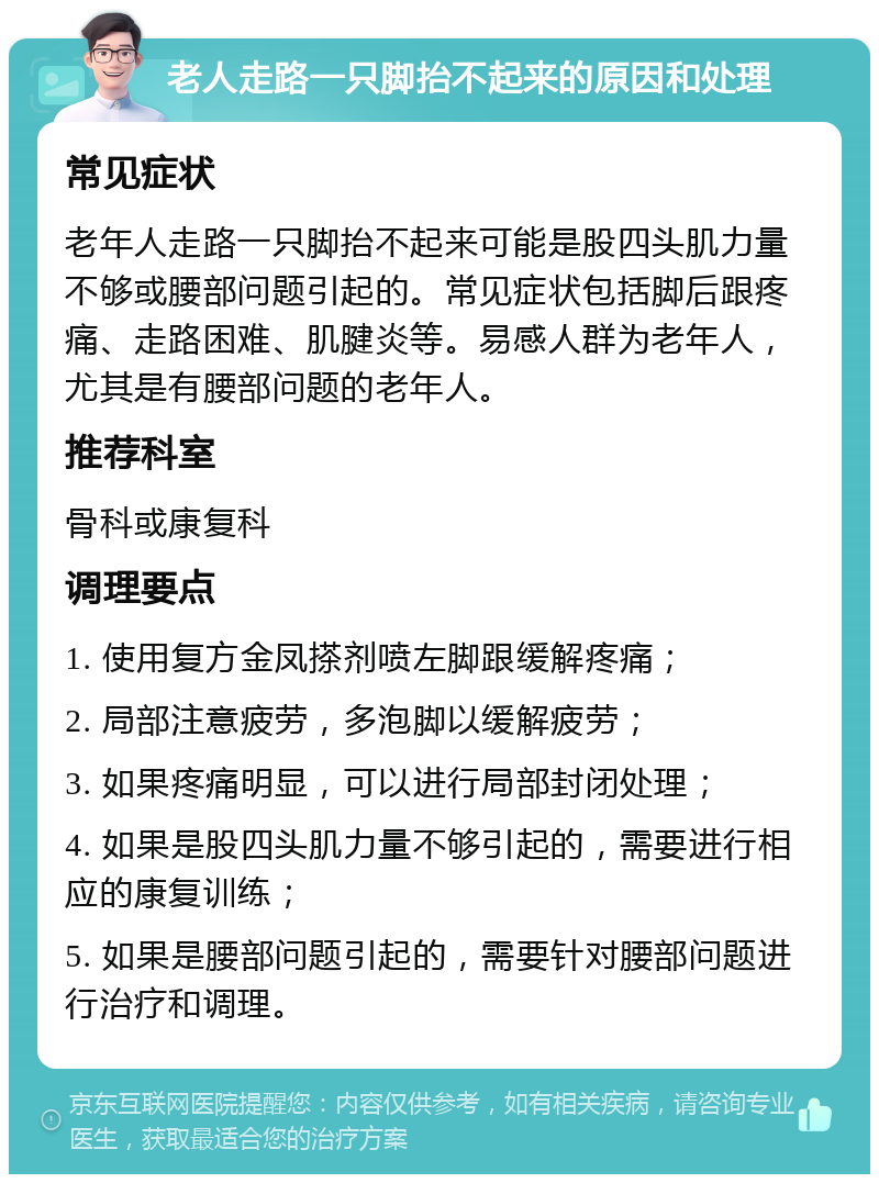 老人走路一只脚抬不起来的原因和处理 常见症状 老年人走路一只脚抬不起来可能是股四头肌力量不够或腰部问题引起的。常见症状包括脚后跟疼痛、走路困难、肌腱炎等。易感人群为老年人，尤其是有腰部问题的老年人。 推荐科室 骨科或康复科 调理要点 1. 使用复方金凤搽剂喷左脚跟缓解疼痛； 2. 局部注意疲劳，多泡脚以缓解疲劳； 3. 如果疼痛明显，可以进行局部封闭处理； 4. 如果是股四头肌力量不够引起的，需要进行相应的康复训练； 5. 如果是腰部问题引起的，需要针对腰部问题进行治疗和调理。