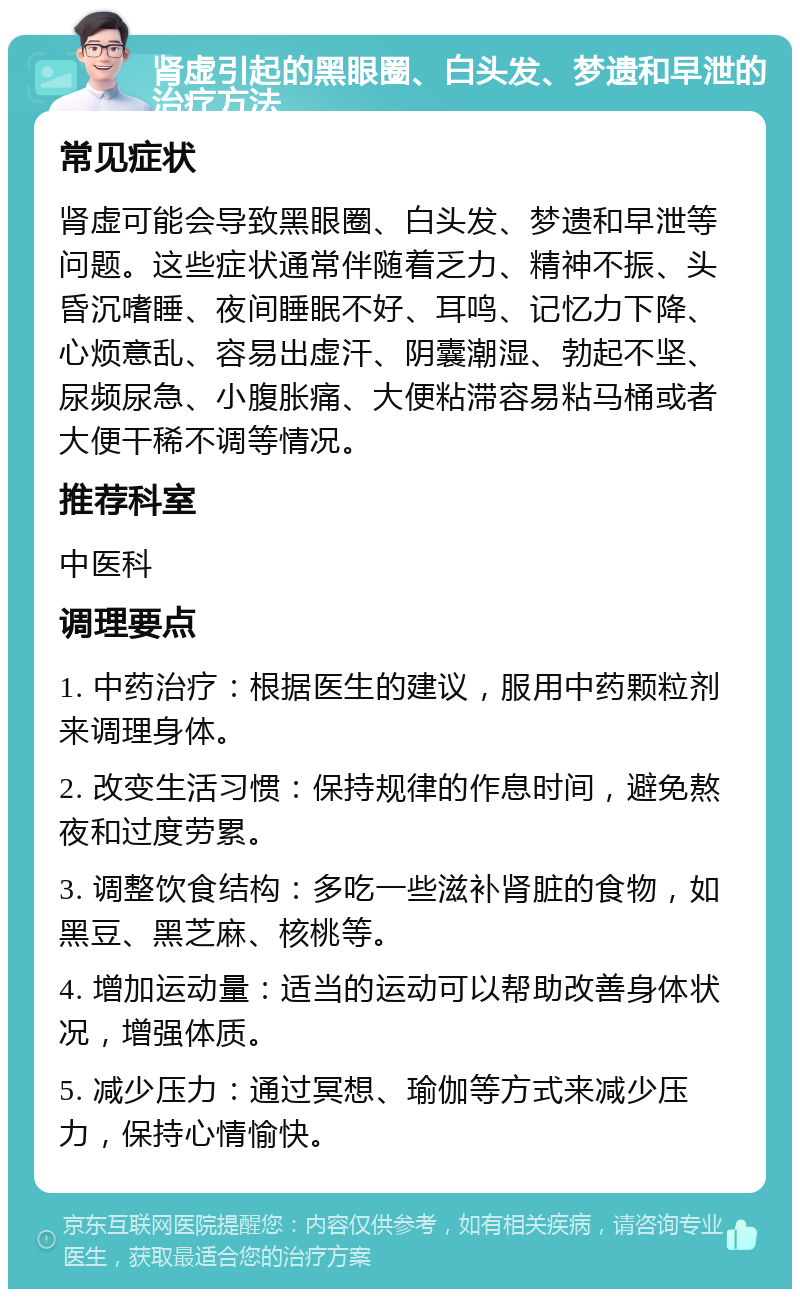 肾虚引起的黑眼圈、白头发、梦遗和早泄的治疗方法 常见症状 肾虚可能会导致黑眼圈、白头发、梦遗和早泄等问题。这些症状通常伴随着乏力、精神不振、头昏沉嗜睡、夜间睡眠不好、耳鸣、记忆力下降、心烦意乱、容易出虚汗、阴囊潮湿、勃起不坚、尿频尿急、小腹胀痛、大便粘滞容易粘马桶或者大便干稀不调等情况。 推荐科室 中医科 调理要点 1. 中药治疗：根据医生的建议，服用中药颗粒剂来调理身体。 2. 改变生活习惯：保持规律的作息时间，避免熬夜和过度劳累。 3. 调整饮食结构：多吃一些滋补肾脏的食物，如黑豆、黑芝麻、核桃等。 4. 增加运动量：适当的运动可以帮助改善身体状况，增强体质。 5. 减少压力：通过冥想、瑜伽等方式来减少压力，保持心情愉快。