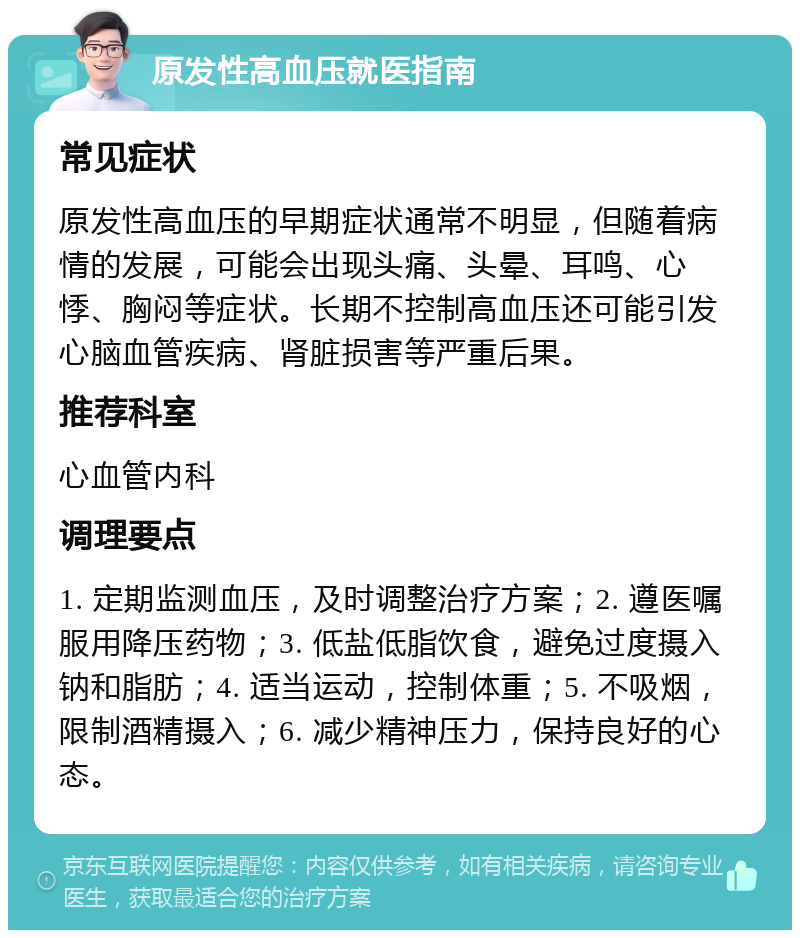 原发性高血压就医指南 常见症状 原发性高血压的早期症状通常不明显，但随着病情的发展，可能会出现头痛、头晕、耳鸣、心悸、胸闷等症状。长期不控制高血压还可能引发心脑血管疾病、肾脏损害等严重后果。 推荐科室 心血管内科 调理要点 1. 定期监测血压，及时调整治疗方案；2. 遵医嘱服用降压药物；3. 低盐低脂饮食，避免过度摄入钠和脂肪；4. 适当运动，控制体重；5. 不吸烟，限制酒精摄入；6. 减少精神压力，保持良好的心态。