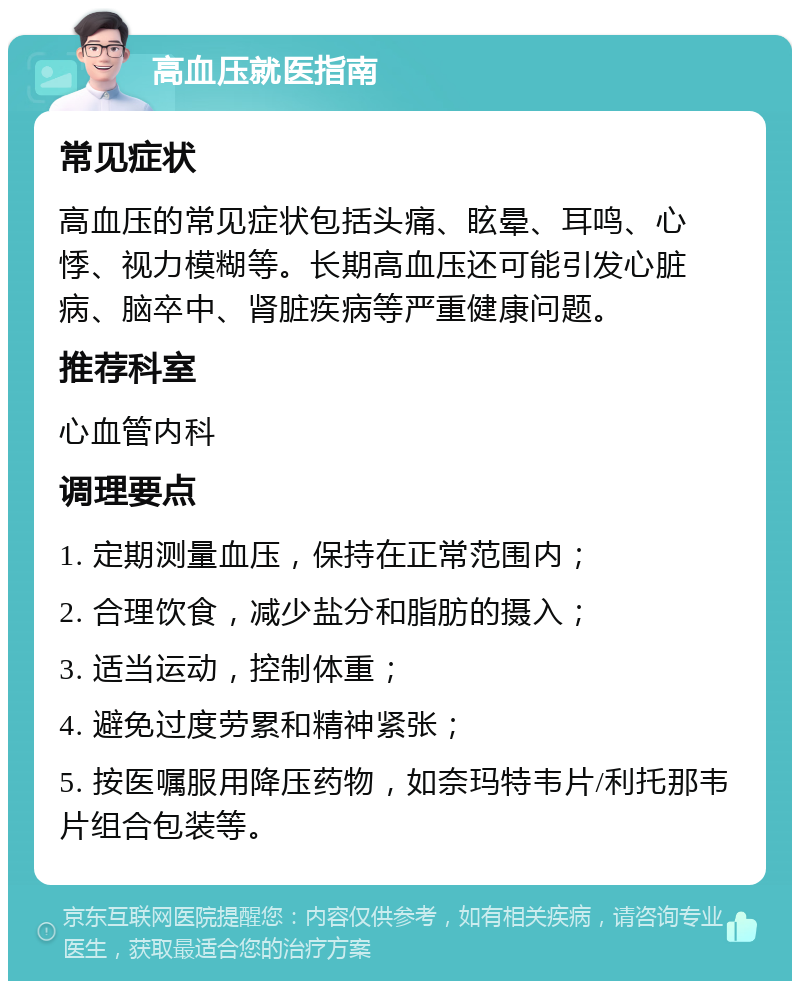 高血压就医指南 常见症状 高血压的常见症状包括头痛、眩晕、耳鸣、心悸、视力模糊等。长期高血压还可能引发心脏病、脑卒中、肾脏疾病等严重健康问题。 推荐科室 心血管内科 调理要点 1. 定期测量血压，保持在正常范围内； 2. 合理饮食，减少盐分和脂肪的摄入； 3. 适当运动，控制体重； 4. 避免过度劳累和精神紧张； 5. 按医嘱服用降压药物，如奈玛特韦片/利托那韦片组合包装等。