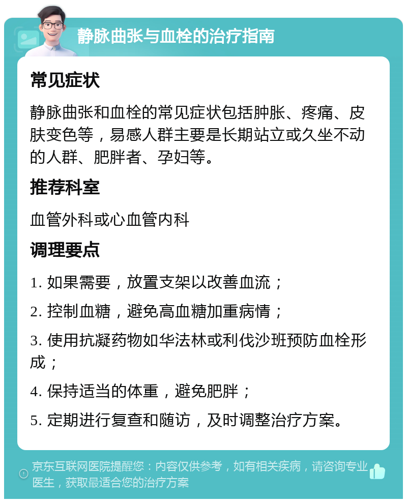 静脉曲张与血栓的治疗指南 常见症状 静脉曲张和血栓的常见症状包括肿胀、疼痛、皮肤变色等，易感人群主要是长期站立或久坐不动的人群、肥胖者、孕妇等。 推荐科室 血管外科或心血管内科 调理要点 1. 如果需要，放置支架以改善血流； 2. 控制血糖，避免高血糖加重病情； 3. 使用抗凝药物如华法林或利伐沙班预防血栓形成； 4. 保持适当的体重，避免肥胖； 5. 定期进行复查和随访，及时调整治疗方案。